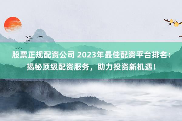 股票正规配资公司 2023年最佳配资平台排名:揭秘顶级配资服务,助力投资新机遇!