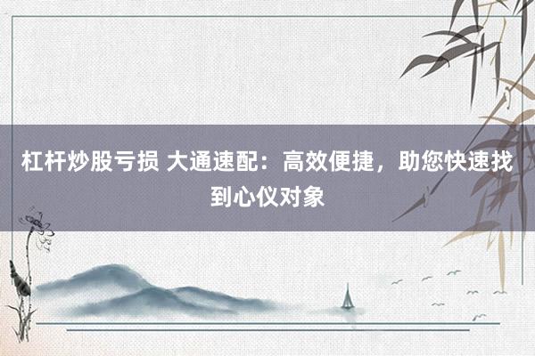 杠杆炒股亏损 大通速配：高效便捷，助您快速找到心仪对象