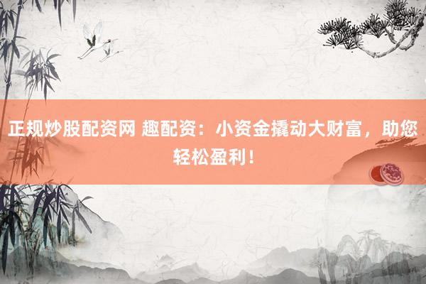 正规炒股配资网 趣配资：小资金撬动大财富，助您轻松盈利！