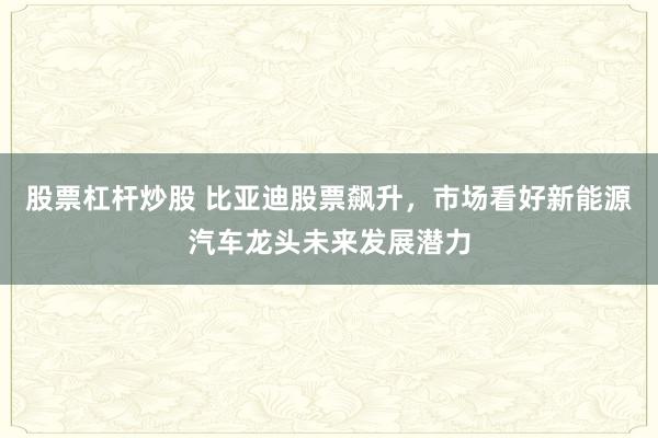 股票杠杆炒股 比亚迪股票飙升，市场看好新能源汽车龙头未来发展潜力
