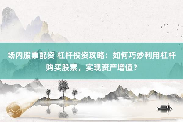 场内股票配资 杠杆投资攻略：如何巧妙利用杠杆购买股票，实现资产增值？