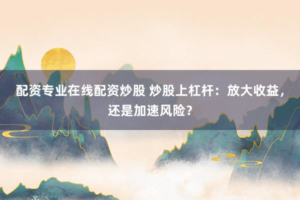 配资专业在线配资炒股 炒股上杠杆：放大收益，还是加速风险？