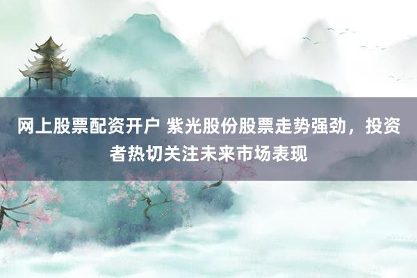 网上股票配资开户 紫光股份股票走势强劲，投资者热切关注未来市场表现