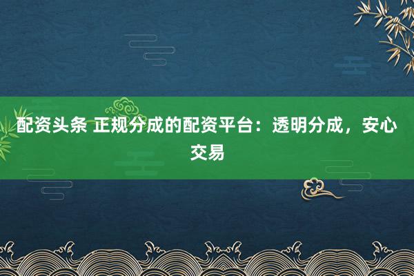 配资头条 正规分成的配资平台：透明分成，安心交易