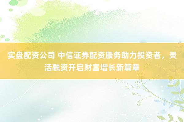 实盘配资公司 中信证券配资服务助力投资者，灵活融资开启财富增长新篇章