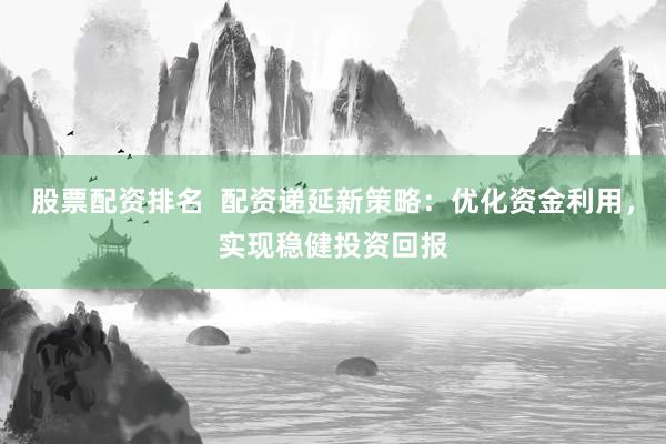 股票配资排名  配资递延新策略：优化资金利用，实现稳健投资回报