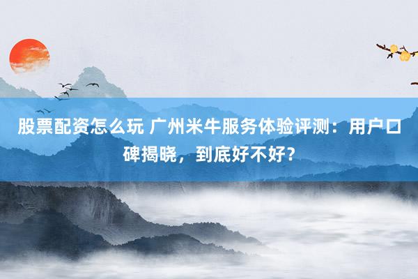 股票配资怎么玩 广州米牛服务体验评测：用户口碑揭晓，到底好不好？