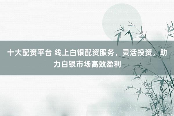 十大配资平台 线上白银配资服务，灵活投资，助力白银市场高效盈利