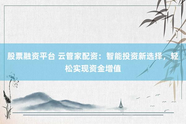 股票融资平台 云管家配资：智能投资新选择，轻松实现资金增值