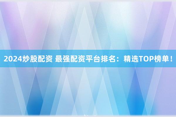 2024炒股配资 最强配资平台排名：精选TOP榜单！