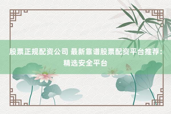 股票正规配资公司 最新靠谱股票配资平台推荐：精选安全平台
