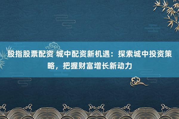 股指股票配资 城中配资新机遇：探索城中投资策略，把握财富增长新动力
