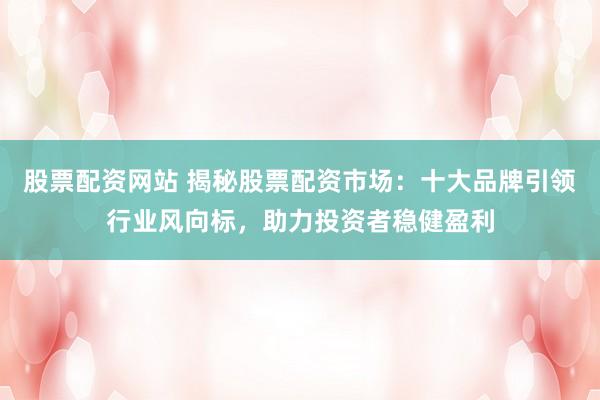 股票配资网站 揭秘股票配资市场：十大品牌引领行业风向标，助力投资者稳健盈利