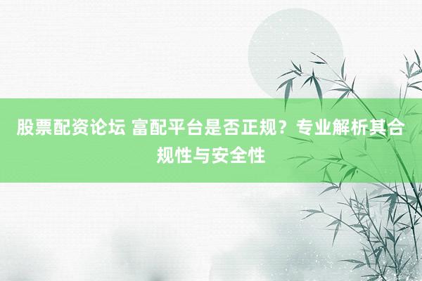 股票配资论坛 富配平台是否正规?专业解析其合规性与安全性