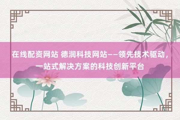 在线配资网站 德润科技网站——领先技术驱动,一站式解决方案的科技创新平台