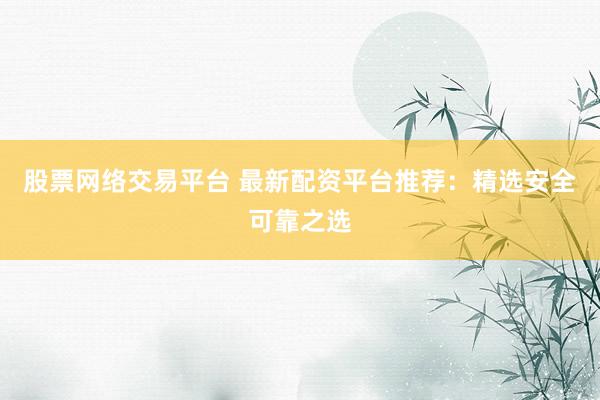 股票网络交易平台 最新配资平台推荐：精选安全可靠之选
