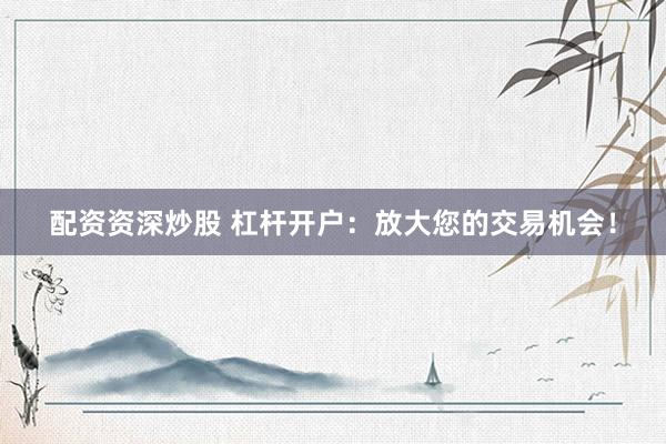 配资资深炒股 杠杆开户：放大您的交易机会！