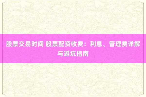 股票交易时间 股票配资收费：利息、管理费详解与避坑指南