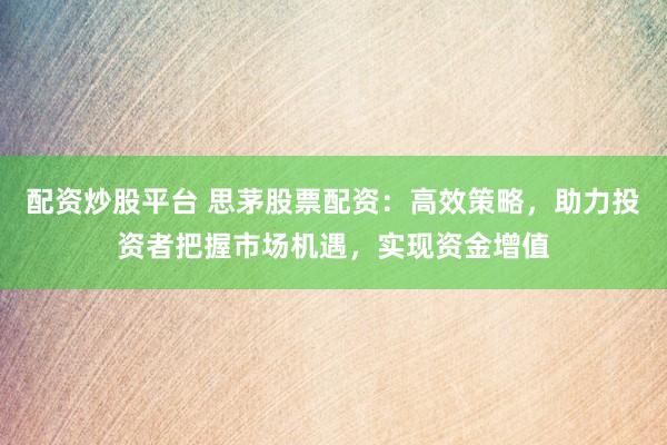 配资炒股平台 思茅股票配资：高效策略，助力投资者把握市场机遇，实现资金增值