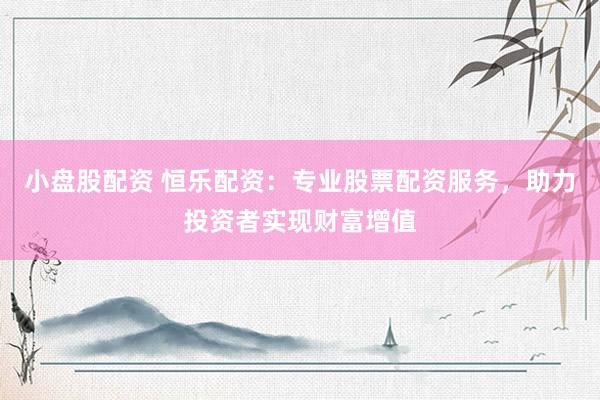 小盘股配资 恒乐配资：专业股票配资服务，助力投资者实现财富增值