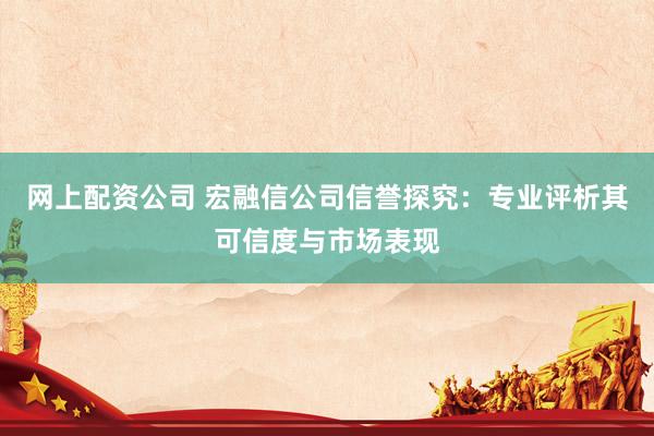 网上配资公司 宏融信公司信誉探究：专业评析其可信度与市场表现