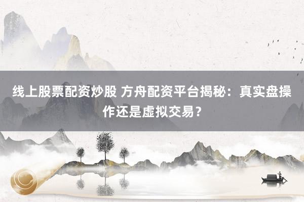 线上股票配资炒股 方舟配资平台揭秘：真实盘操作还是虚拟交易？