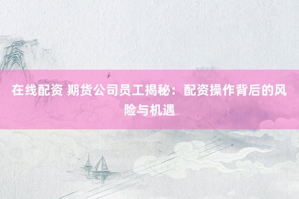在线配资 期货公司员工揭秘:配资操作背后的风险与机遇