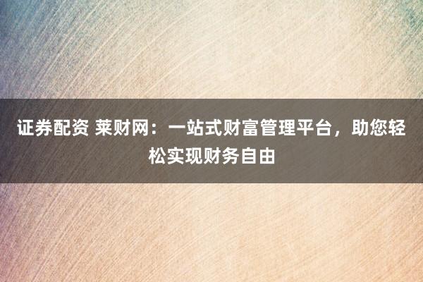 证券配资 莱财网：一站式财富管理平台，助您轻松实现财务自由