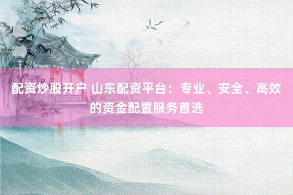 配资炒股开户 山东配资平台：专业、安全、高效的资金配置服务首选