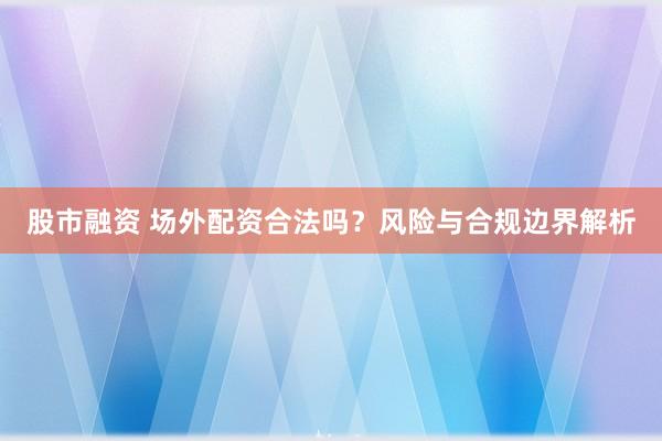 股市融资 场外配资合法吗？风险与合规边界解析