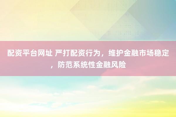 配资平台网址 严打配资行为，维护金融市场稳定，防范系统性金融风险