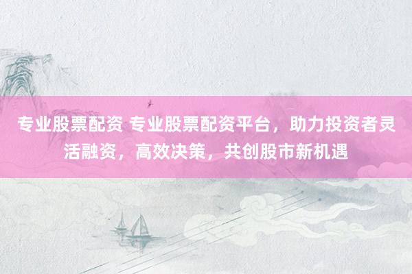 专业股票配资 专业股票配资平台，助力投资者灵活融资，高效决策，共创股市新机遇