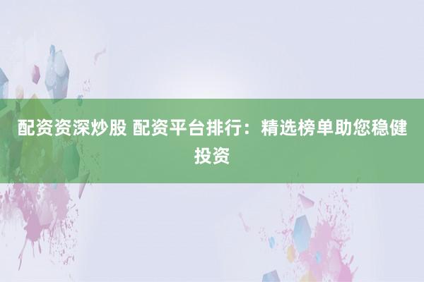 配资资深炒股 配资平台排行：精选榜单助您稳健投资