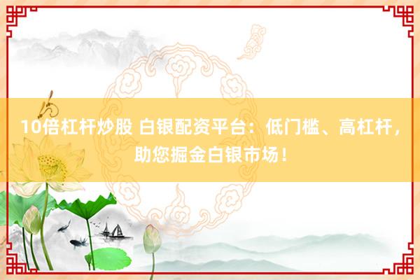10倍杠杆炒股 白银配资平台：低门槛、高杠杆，助您掘金白银市场！