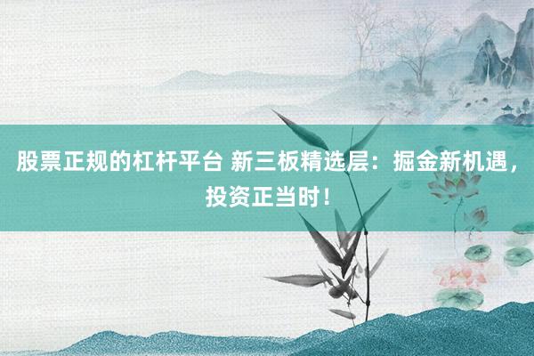 股票正规的杠杆平台 新三板精选层：掘金新机遇，投资正当时！