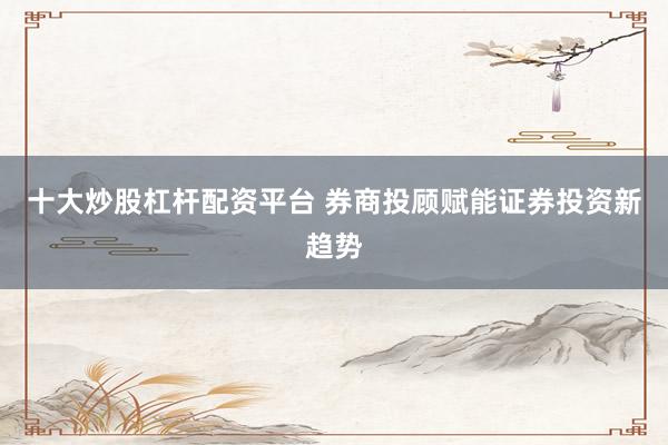 十大炒股杠杆配资平台 券商投顾赋能证券投资新趋势
