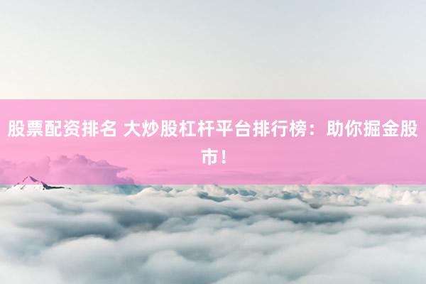 股票配资排名 大炒股杠杆平台排行榜：助你掘金股市！