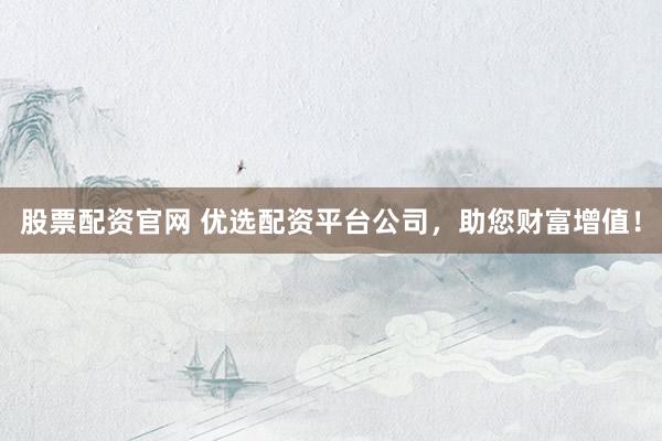 股票配资官网 优选配资平台公司，助您财富增值！