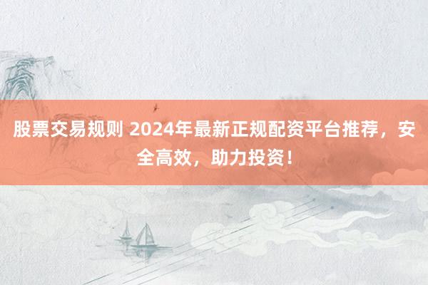 股票交易规则 2024年最新正规配资平台推荐，安全高效，助力投资！