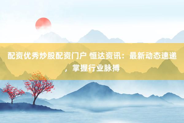 配资优秀炒股配资门户 恒达资讯：最新动态速递，掌握行业脉搏