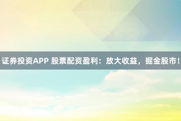 证券投资APP 股票配资盈利：放大收益，掘金股市！