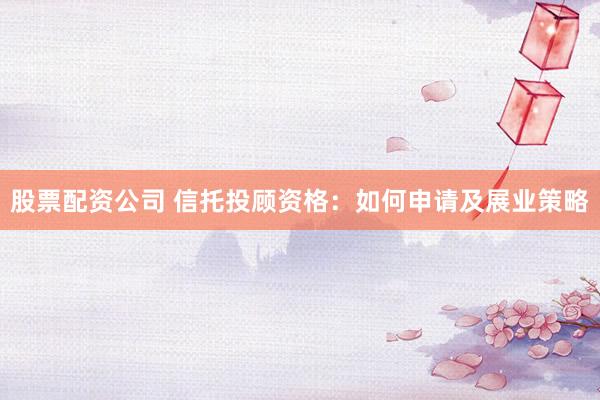 股票配资公司 信托投顾资格：如何申请及展业策略