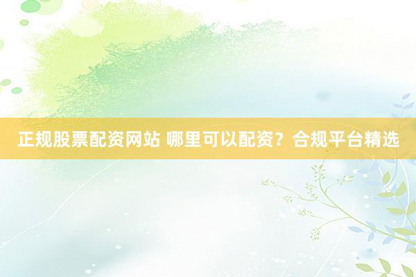 正规股票配资网站 哪里可以配资？合规平台精选