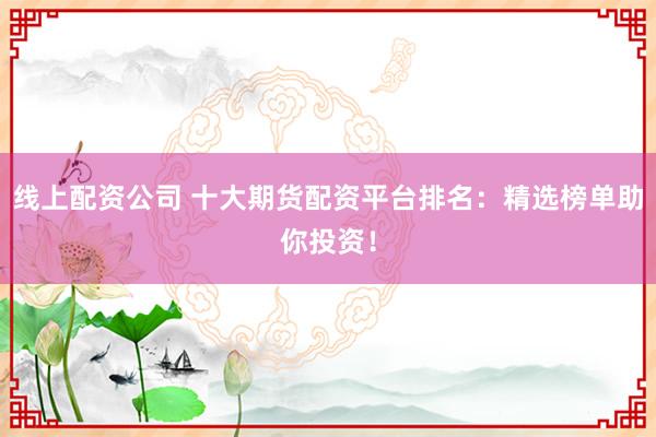 线上配资公司 十大期货配资平台排名：精选榜单助你投资！