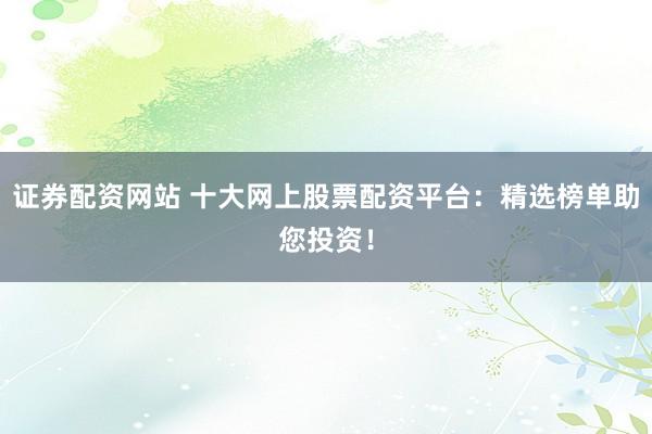 证券配资网站 十大网上股票配资平台：精选榜单助您投资！