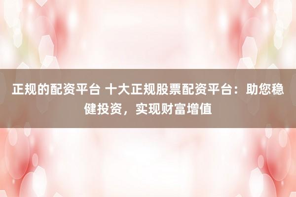 正规的配资平台 十大正规股票配资平台：助您稳健投资，实现财富增值