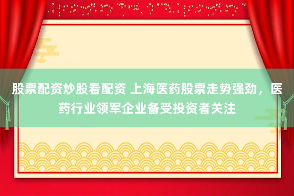 股票配资炒股看配资 上海医药股票走势强劲，医药行业领军企业备受投资者关注