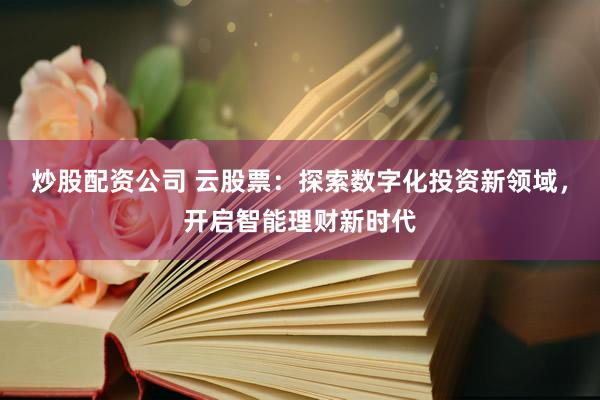 炒股配资公司 云股票：探索数字化投资新领域，开启智能理财新时代