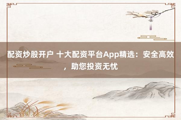 配资炒股开户 十大配资平台App精选：安全高效，助您投资无忧