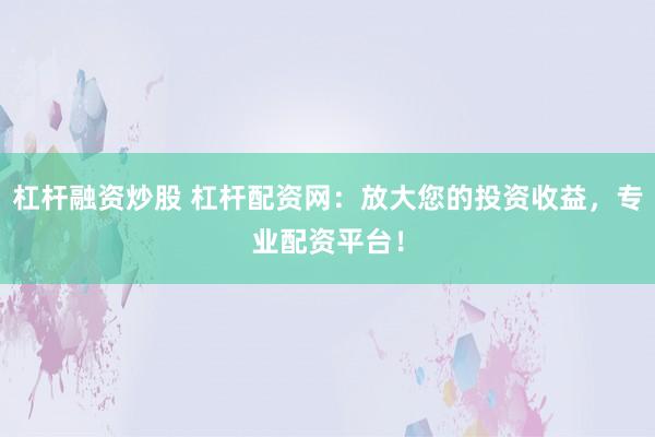 杠杆融资炒股 杠杆配资网：放大您的投资收益，专业配资平台！